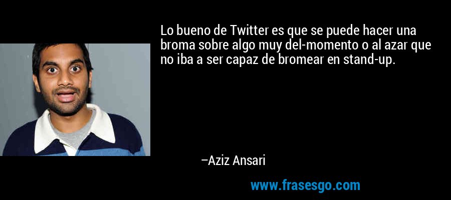 Lo bueno de Twitter es que se puede hacer una broma sobre algo muy del-momento o al azar que no iba a ser capaz de bromear en stand-up. – Aziz Ansari