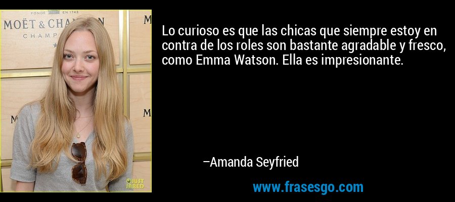Lo curioso es que las chicas que siempre estoy en contra de los roles son bastante agradable y fresco, como Emma Watson. Ella es impresionante. – Amanda Seyfried