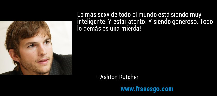 Lo más sexy de todo el mundo está siendo muy inteligente. Y estar atento. Y siendo generoso. Todo lo demás es una mierda! – Ashton Kutcher