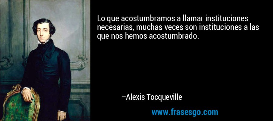 Lo que acostumbramos a llamar instituciones necesarias, muchas veces son instituciones a las que nos hemos acostumbrado. – Alexis Tocqueville