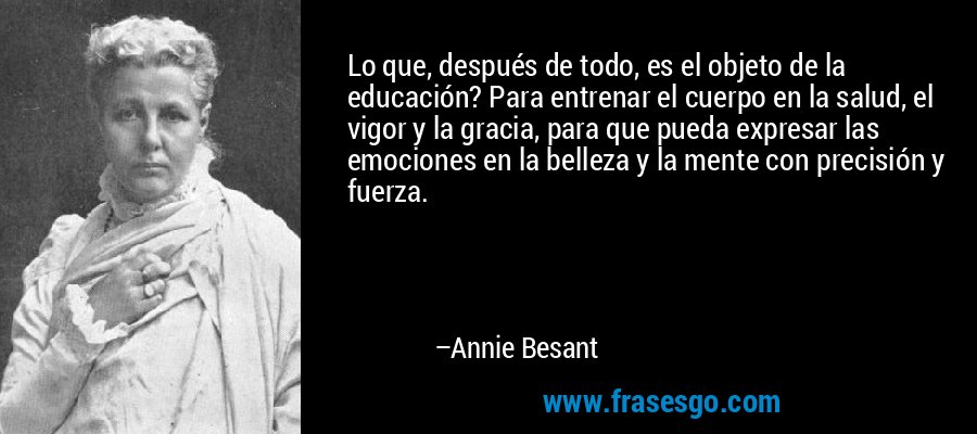 Lo que, después de todo, es el objeto de la educación? Para entrenar el cuerpo en la salud, el vigor y la gracia, para que pueda expresar las emociones en la belleza y la mente con precisión y fuerza. – Annie Besant