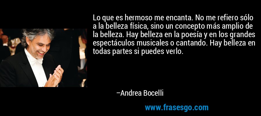 Lo que es hermoso me encanta. No me refiero sólo a la belleza física, sino un concepto más amplio de la belleza. Hay belleza en la poesía y en los grandes espectáculos musicales o cantando. Hay belleza en todas partes si puedes verlo. – Andrea Bocelli