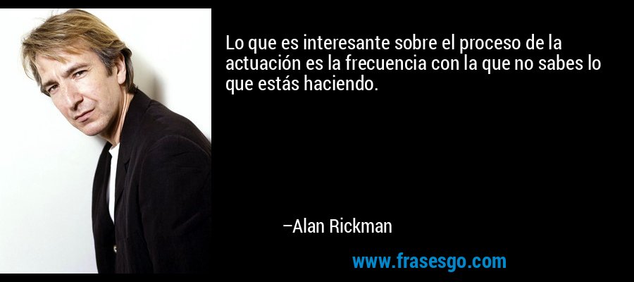 Lo que es interesante sobre el proceso de la actuación es la frecuencia con la que no sabes lo que estás haciendo. – Alan Rickman