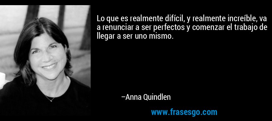 Lo que es realmente difícil, y realmente increíble, va a renunciar a ser perfectos y comenzar el trabajo de llegar a ser uno mismo. – Anna Quindlen
