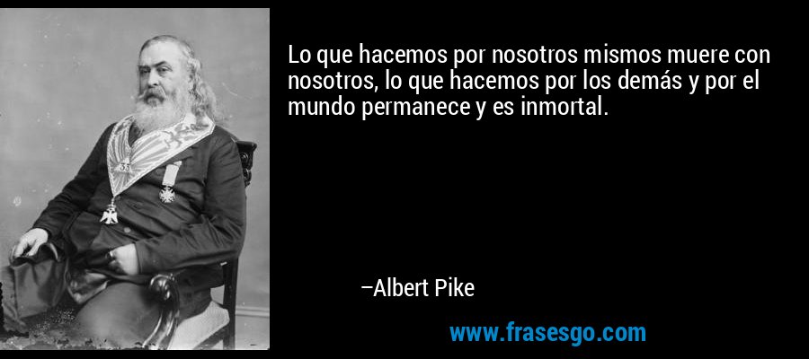 Lo que hacemos por nosotros mismos muere con nosotros, lo que hacemos por los demás y por el mundo permanece y es inmortal. – Albert Pike