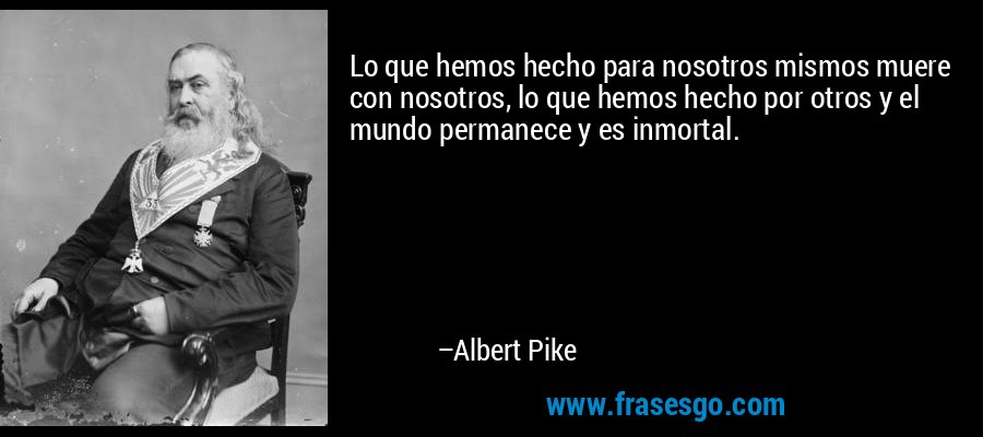 Lo que hemos hecho para nosotros mismos muere con nosotros, lo que hemos hecho por otros y el mundo permanece y es inmortal. – Albert Pike