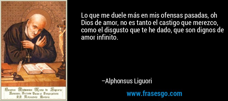 Lo que me duele más en mis ofensas pasadas, oh Dios de amor, no es tanto el castigo que merezco, como el disgusto que te he dado, que son dignos de amor infinito. – Alphonsus Liguori