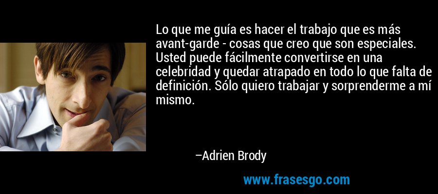 Lo que me guía es hacer el trabajo que es más avant-garde - cosas que creo que son especiales. Usted puede fácilmente convertirse en una celebridad y quedar atrapado en todo lo que falta de definición. Sólo quiero trabajar y sorprenderme a mí mismo. – Adrien Brody