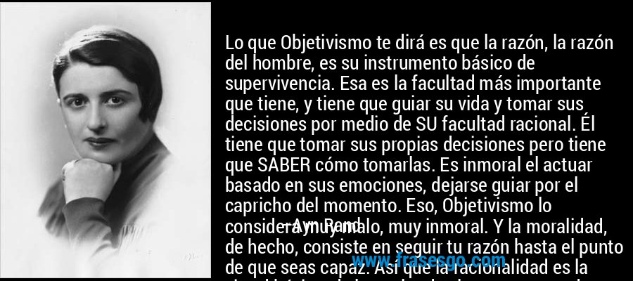 Lo que Objetivismo te dirá es que la razón, la razón del hombre, es su instrumento básico de supervivencia. Esa es la facultad más importante que tiene, y tiene que guiar su vida y tomar sus decisiones por medio de SU facultad racional. Él tiene que tomar sus propias decisiones pero tiene que SABER cómo tomarlas. Es inmoral el actuar basado en sus emociones, dejarse guiar por el capricho del momento. Eso, Objetivismo lo considera muy malo, muy inmoral. Y la moralidad, de hecho, consiste en seguir tu razón hasta el punto de que seas capaz. Así que la racionalidad es la virtud básica, de la cual todas las otras proceden. – Ayn Rand