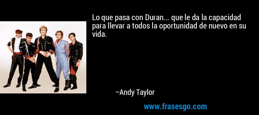 Lo que pasa con Duran... que le da la capacidad para llevar a todos la oportunidad de nuevo en su vida. – Andy Taylor