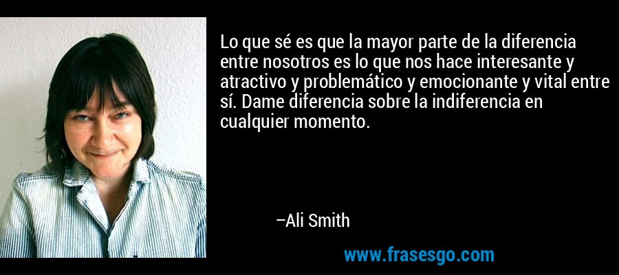 Lo que sé es que la mayor parte de la diferencia entre nosotros es lo que nos hace interesante y atractivo y problemático y emocionante y vital entre sí. Dame diferencia sobre la indiferencia en cualquier momento. – Ali Smith
