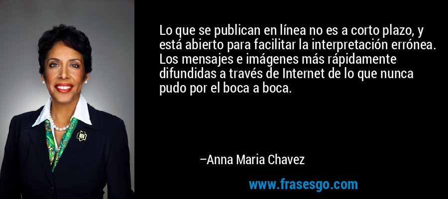 Lo que se publican en línea no es a corto plazo, y está abierto para facilitar la interpretación errónea. Los mensajes e imágenes más rápidamente difundidas a través de Internet de lo que nunca pudo por el boca a boca. – Anna Maria Chavez
