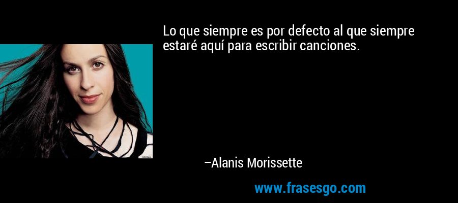 Lo que siempre es por defecto al que siempre estaré aquí para escribir canciones. – Alanis Morissette
