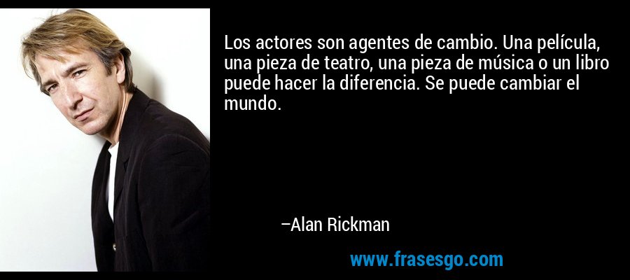 Los actores son agentes de cambio. Una película, una pieza de teatro, una pieza de música o un libro puede hacer la diferencia. Se puede cambiar el mundo. – Alan Rickman