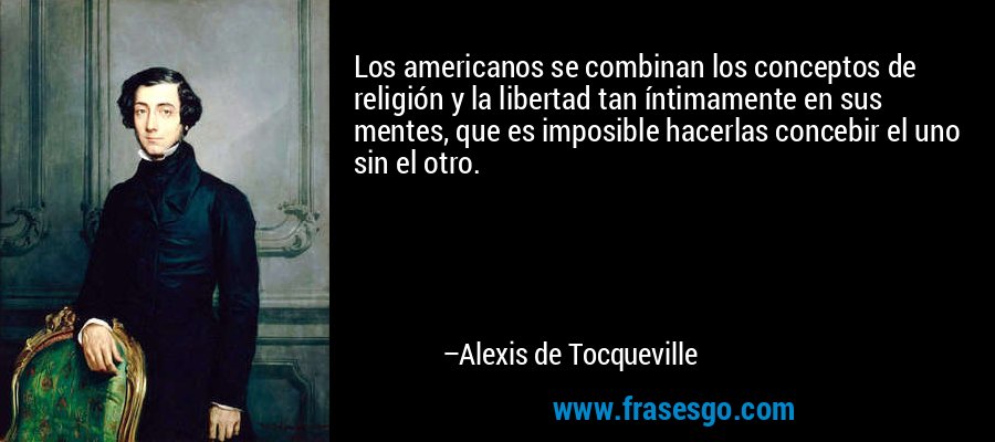Los americanos se combinan los conceptos de religión y la libertad tan íntimamente en sus mentes, que es imposible hacerlas concebir el uno sin el otro. – Alexis de Tocqueville