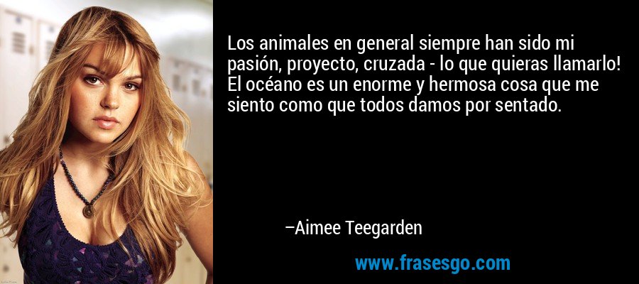 Los animales en general siempre han sido mi pasión, proyecto, cruzada - lo que quieras llamarlo! El océano es un enorme y hermosa cosa que me siento como que todos damos por sentado. – Aimee Teegarden