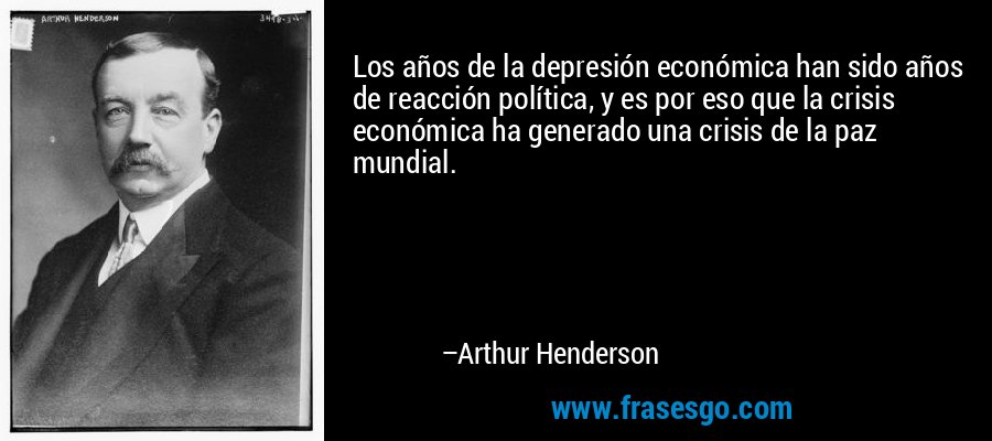 Los años de la depresión económica han sido años de reacción política, y es por eso que la crisis económica ha generado una crisis de la paz mundial. – Arthur Henderson