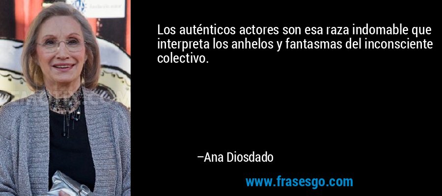 Los auténticos actores son esa raza indomable que interpreta los anhelos y fantasmas del inconsciente colectivo. – Ana Diosdado