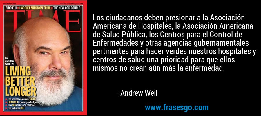 Los ciudadanos deben presionar a la Asociación Americana de Hospitales, la Asociación Americana de Salud Pública, los Centros para el Control de Enfermedades y otras agencias gubernamentales pertinentes para hacer verdes nuestros hospitales y centros de salud una prioridad para que ellos mismos no crean aún más la enfermedad. – Andrew Weil