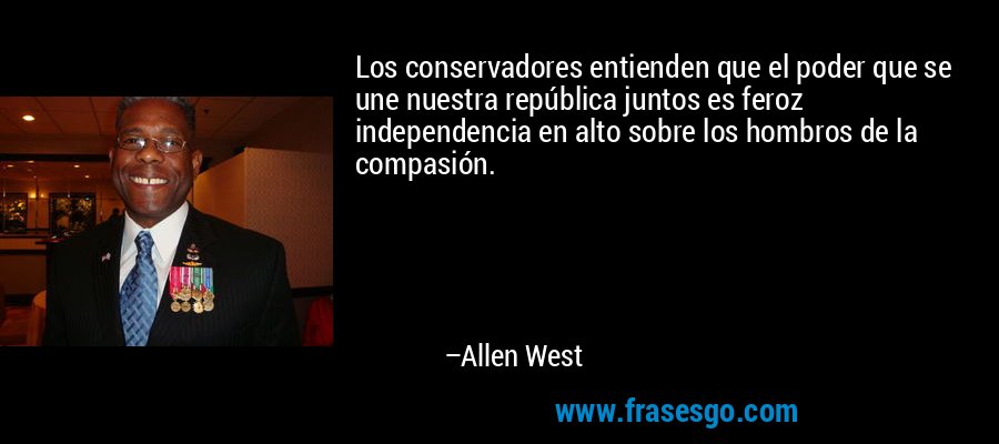 Los conservadores entienden que el poder que se une nuestra república juntos es feroz independencia en alto sobre los hombros de la compasión. – Allen West