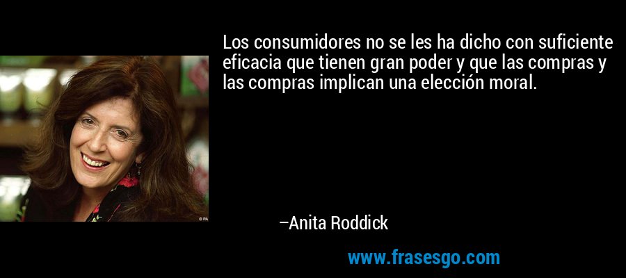 Los consumidores no se les ha dicho con suficiente eficacia que tienen gran poder y que las compras y las compras implican una elección moral. – Anita Roddick