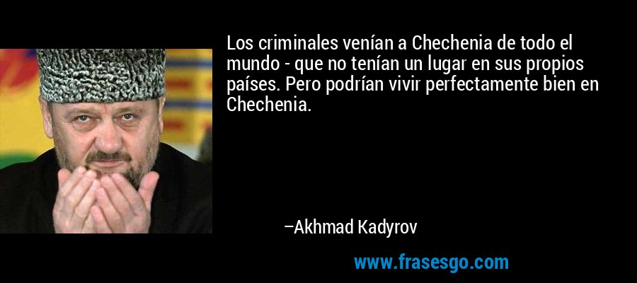 Los criminales venían a Chechenia de todo el mundo - que no tenían un lugar en sus propios países. Pero podrían vivir perfectamente bien en Chechenia. – Akhmad Kadyrov