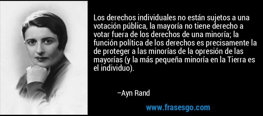 Los derechos individuales no están sujetos a una votación pública, la mayoría no tiene derecho a votar fuera de los derechos de una minoría; la función política de los derechos es precisamente la de proteger a las minorías de la opresión de las mayorías (y la más pequeña minoría en la Tierra es el individuo). – Ayn Rand