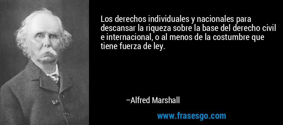 Los derechos individuales y nacionales para descansar la riqueza sobre la base del derecho civil e internacional, o al menos de la costumbre que tiene fuerza de ley. – Alfred Marshall