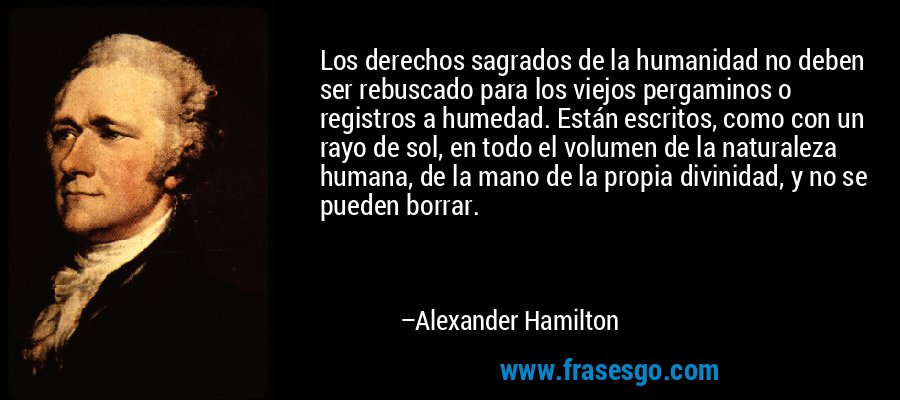 Los derechos sagrados de la humanidad no deben ser rebuscado para los viejos pergaminos o registros a humedad. Están escritos, como con un rayo de sol, en todo el volumen de la naturaleza humana, de la mano de la propia divinidad, y no se pueden borrar. – Alexander Hamilton
