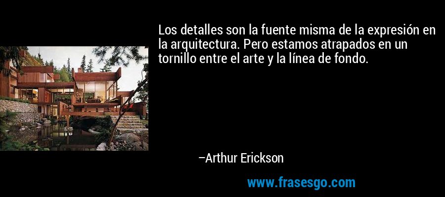 Los detalles son la fuente misma de la expresión en la arquitectura. Pero estamos atrapados en un tornillo entre el arte y la línea de fondo. – Arthur Erickson