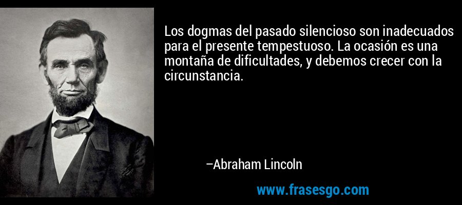 Los dogmas del pasado silencioso son inadecuados para el presente tempestuoso. La ocasión es una montaña de dificultades, y debemos crecer con la circunstancia. – Abraham Lincoln