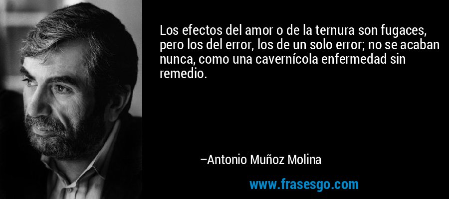 Los efectos del amor o de la ternura son fugaces, pero los del error, los de un solo error; no se acaban nunca, como una cavernícola enfermedad sin remedio. – Antonio Muñoz Molina