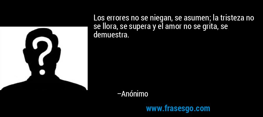 Los errores no se niegan, se asumen; la tristeza no se llora, se supera y el amor no se grita, se demuestra. – Anónimo