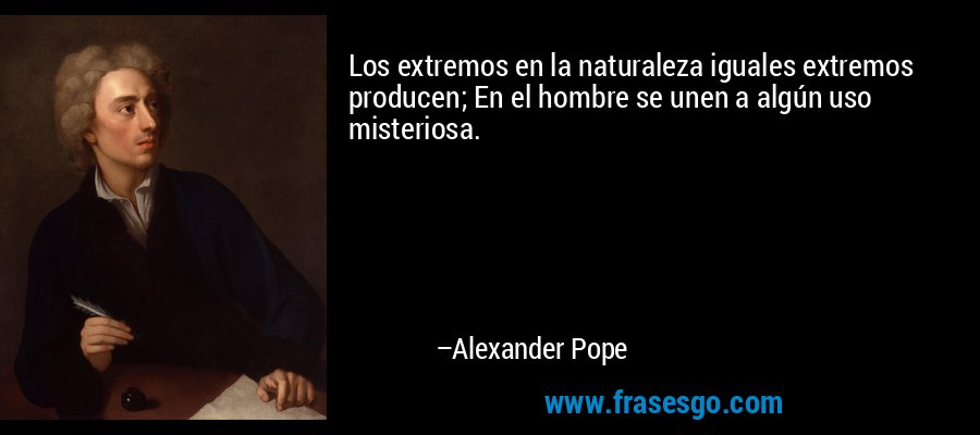 Los extremos en la naturaleza iguales extremos producen; En el hombre se unen a algún uso misteriosa. – Alexander Pope
