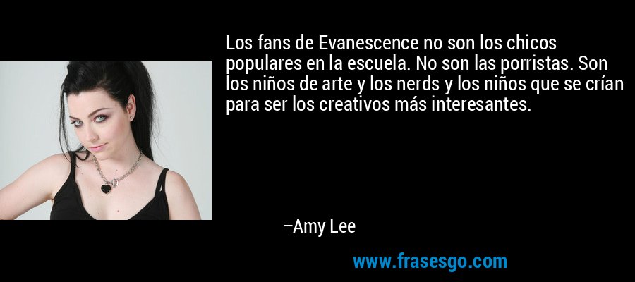 Los fans de Evanescence no son los chicos populares en la escuela. No son las porristas. Son los niños de arte y los nerds y los niños que se crían para ser los creativos más interesantes. – Amy Lee