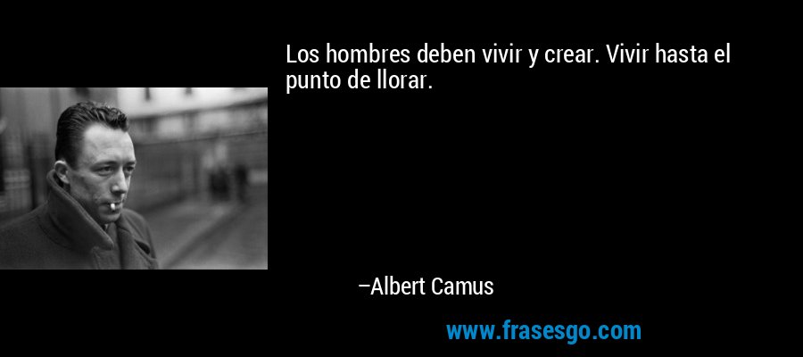 Los hombres deben vivir y crear. Vivir hasta el punto de llorar. – Albert Camus