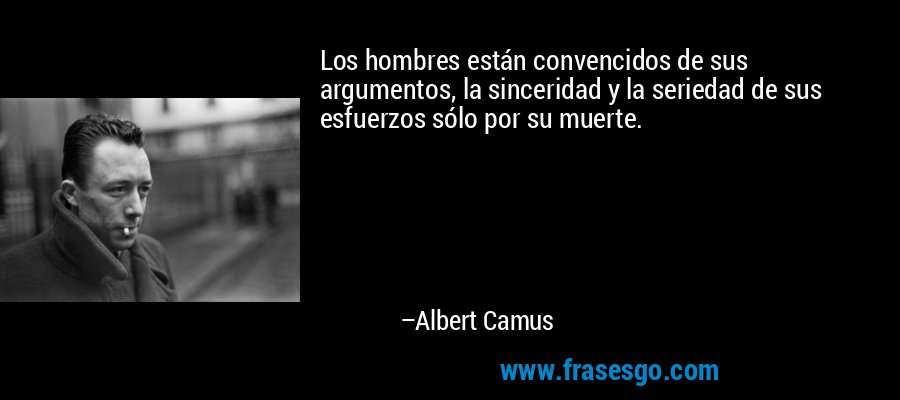 Los hombres están convencidos de sus argumentos, la sinceridad y la seriedad de sus esfuerzos sólo por su muerte. – Albert Camus