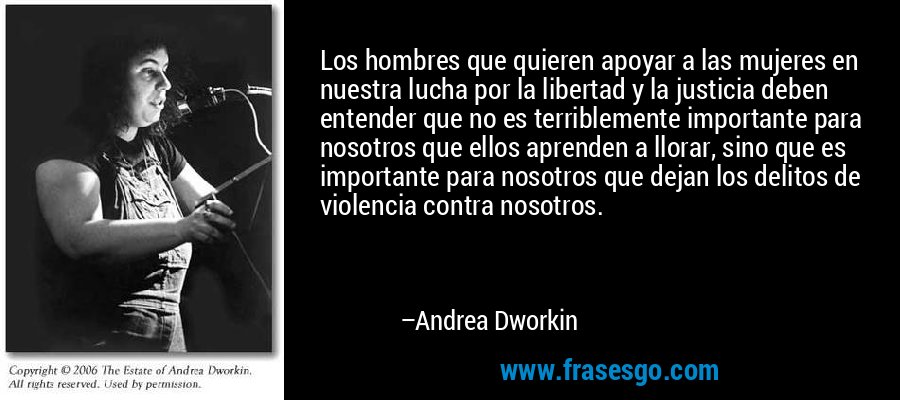 Los hombres que quieren apoyar a las mujeres en nuestra lucha por la libertad y la justicia deben entender que no es terriblemente importante para nosotros que ellos aprenden a llorar, sino que es importante para nosotros que dejan los delitos de violencia contra nosotros. – Andrea Dworkin