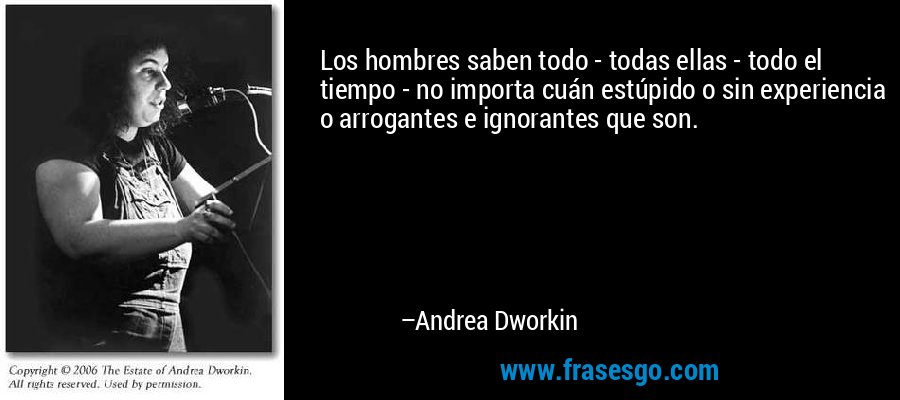 Los hombres saben todo - todas ellas - todo el tiempo - no importa cuán estúpido o sin experiencia o arrogantes e ignorantes que son. – Andrea Dworkin