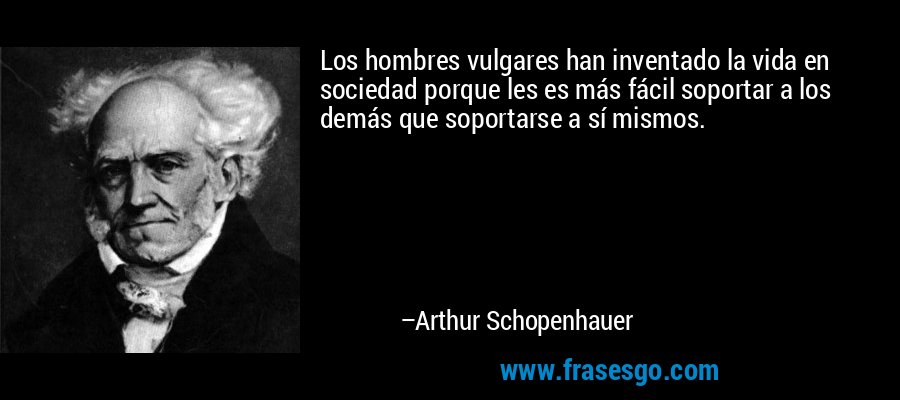 Los hombres vulgares han inventado la vida en sociedad porque les es más fácil soportar a los demás que soportarse a sí mismos. – Arthur Schopenhauer