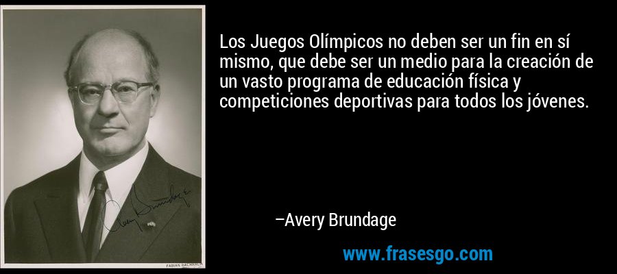 Los Juegos Olímpicos no deben ser un fin en sí mismo, que debe ser un medio para la creación de un vasto programa de educación física y competiciones deportivas para todos los jóvenes. – Avery Brundage