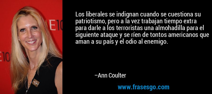 Los liberales se indignan cuando se cuestiona su patriotismo, pero a la vez trabajan tiempo extra para darle a los terroristas una almohadilla para el siguiente ataque y se ríen de tontos americanos que aman a su país y el odio al enemigo. – Ann Coulter