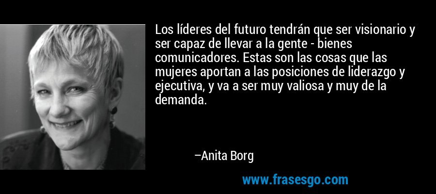 Los líderes del futuro tendrán que ser visionario y ser capaz de llevar a la gente - bienes comunicadores. Estas son las cosas que las mujeres aportan a las posiciones de liderazgo y ejecutiva, y va a ser muy valiosa y muy de la demanda. – Anita Borg