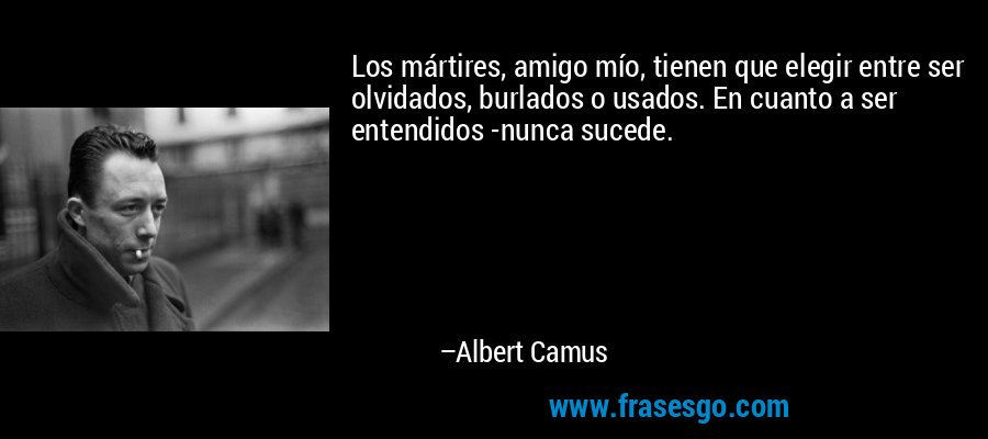 Los mártires, amigo mío, tienen que elegir entre ser olvidados, burlados o usados. En cuanto a ser entendidos -nunca sucede. – Albert Camus