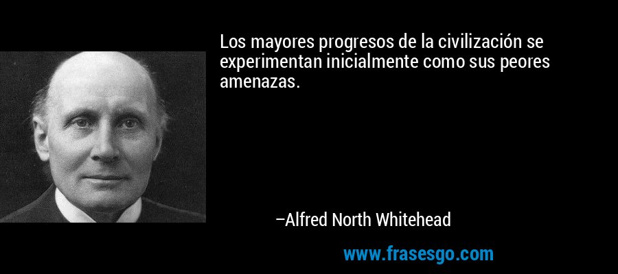 Los mayores progresos de la civilización se experimentan inicialmente como sus peores amenazas. – Alfred North Whitehead