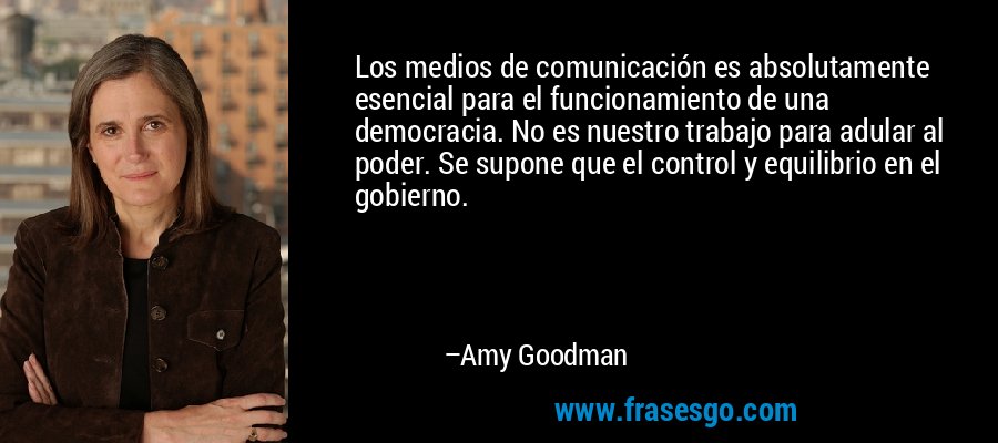 Los medios de comunicación es absolutamente esencial para el funcionamiento de una democracia. No es nuestro trabajo para adular al poder. Se supone que el control y equilibrio en el gobierno. – Amy Goodman