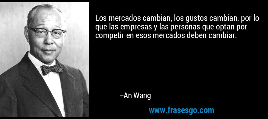 Los mercados cambian, los gustos cambian, por lo que las empresas y las personas que optan por competir en esos mercados deben cambiar. – An Wang
