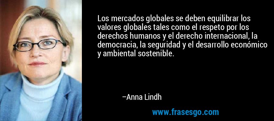 Los mercados globales se deben equilibrar los valores globales tales como el respeto por los derechos humanos y el derecho internacional, la democracia, la seguridad y el desarrollo económico y ambiental sostenible. – Anna Lindh