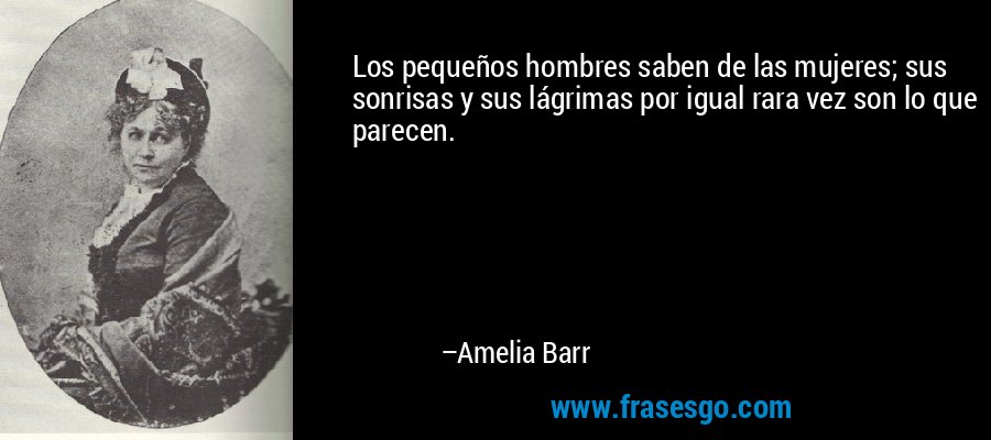 Los pequeños hombres saben de las mujeres; sus sonrisas y sus lágrimas por igual rara vez son lo que parecen. – Amelia Barr