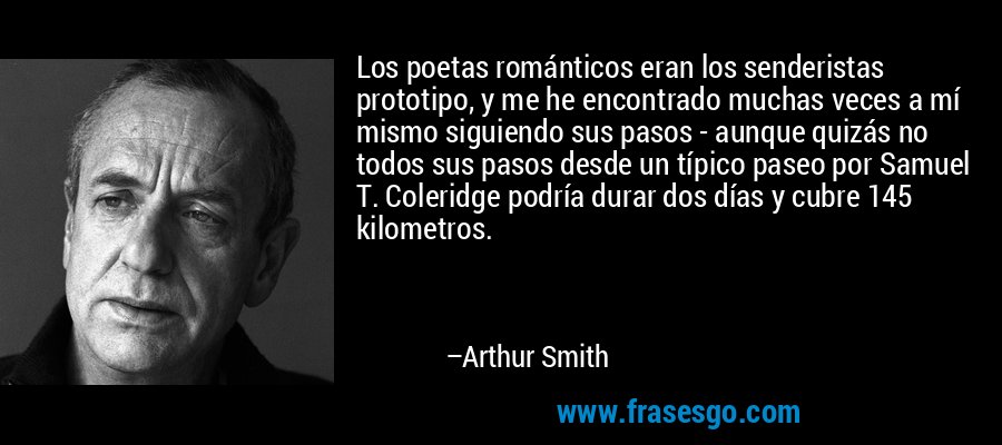 Los poetas románticos eran los senderistas prototipo, y me he encontrado muchas veces a mí mismo siguiendo sus pasos - aunque quizás no todos sus pasos desde un típico paseo por Samuel T. Coleridge podría durar dos días y cubre 145 kilometros. – Arthur Smith